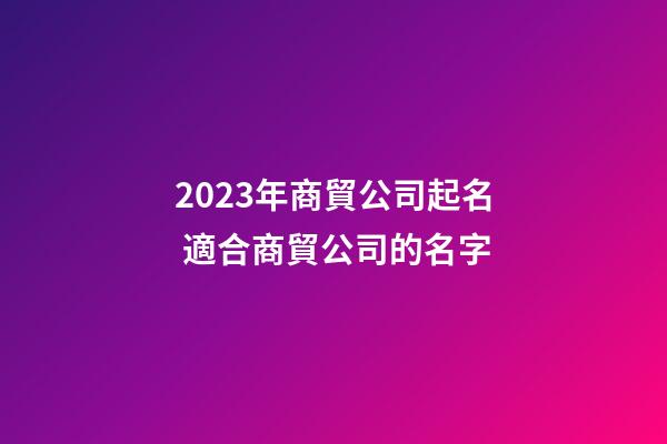 2023年商貿公司起名 適合商貿公司的名字